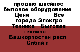 продаю швейное бытовое оборудование › Цена ­ 78 000 - Все города Электро-Техника » Бытовая техника   . Башкортостан респ.,Сибай г.